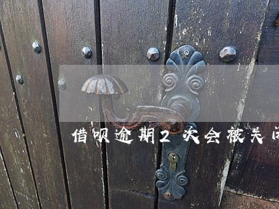 借呗逾期2次会被关闭吗 借呗逾期2次会被关闭吗