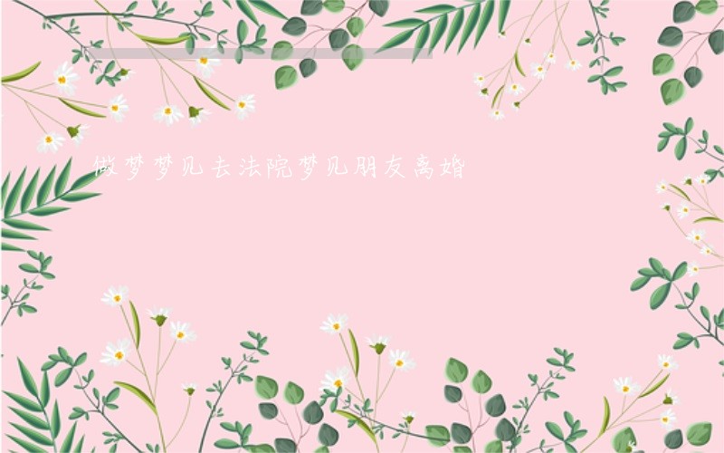 做梦梦见去法院梦见朋友离婚 做梦梦见去法院梦见朋友离婚