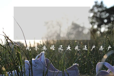 先办离婚还是先过户房产利弊 先办离婚还是先过户房产利弊