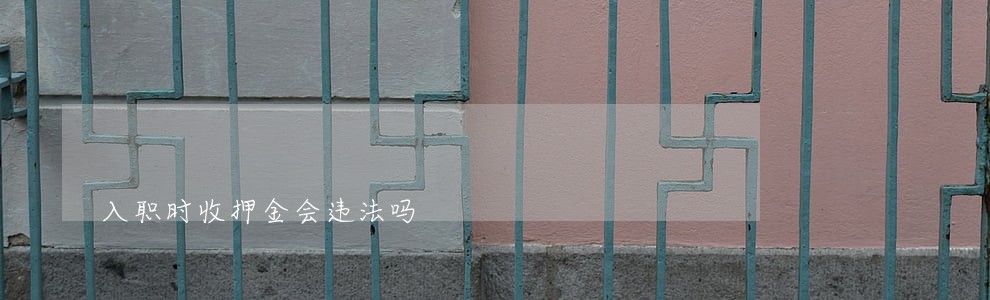入职时收押金会违法吗 入职时收押金会违法吗