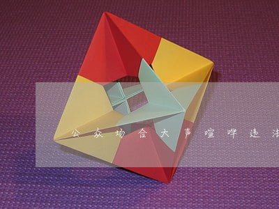 公众场合大声喧哗违法 公众场合大声喧哗违法