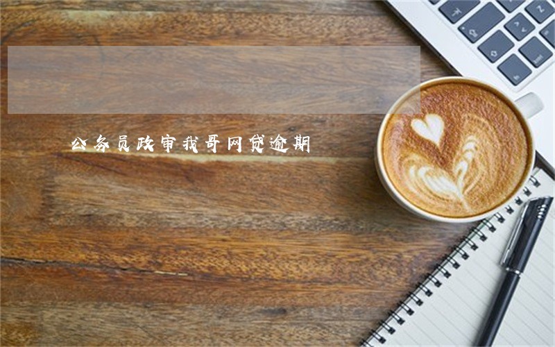 公务员政审我哥网贷逾期 公务员政审我哥网贷逾期