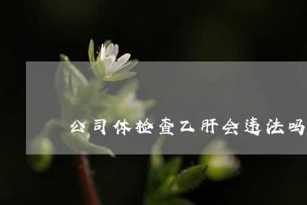 公司体检查乙肝会违法吗 公司体检查乙肝会违法吗