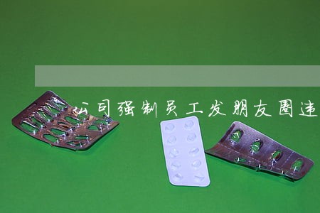 公司强制员工发朋友圈违法吗 公司强制员工发朋友圈违法吗