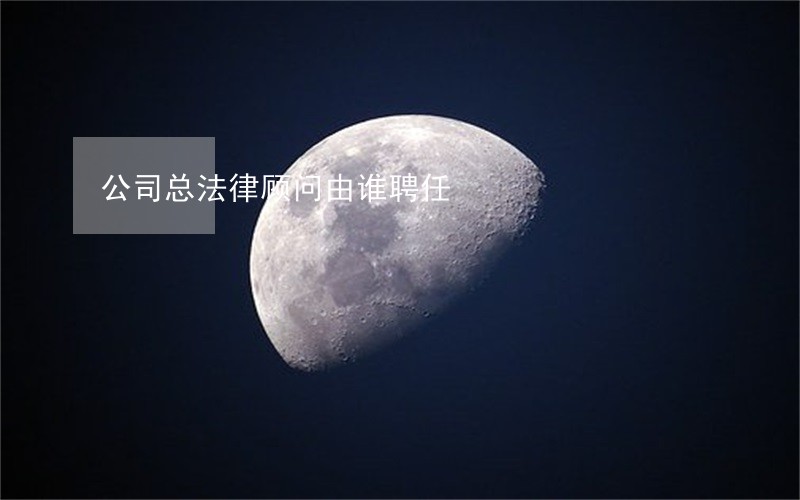 公司总法律顾问由谁聘任 公司总法律顾问由谁聘任