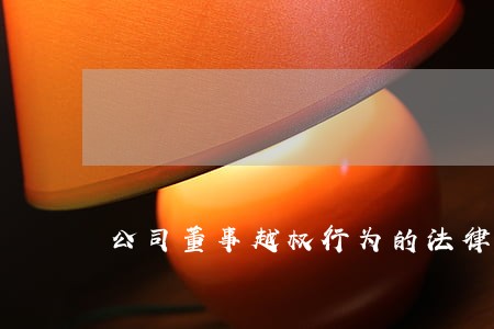 公司董事越权行为的法律效力 公司董事越权行为的法律效力