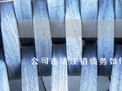公司违法注销债务如何处理 公司违法注销债务如何处理