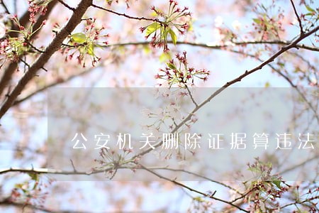 公安机关删除证据算违法吗 公安机关删除证据算违法吗