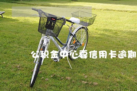 公积金中心要信用卡逾期说明 公积金中心要信用卡逾期说明