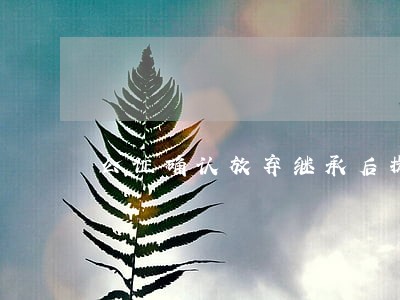 公证确认放弃继承后提起诉讼 公证确认放弃继承后提起诉讼