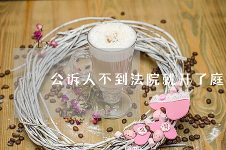 公诉人不到法院就开了庭是吗 公诉人不到法院就开了庭是吗