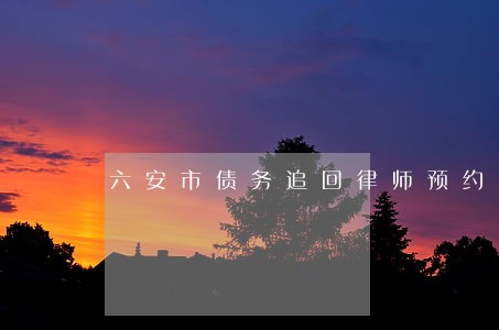 六安市债务追回律师预约电话 六安市债务追回律师预约电话