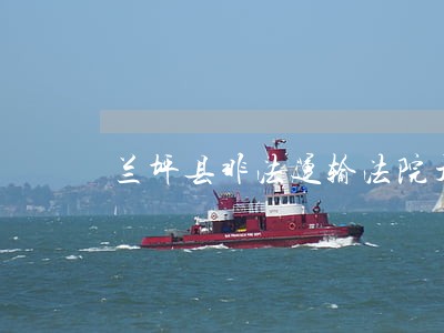 兰坪县非法运输法院开庭审理 兰坪县非法运输法院开庭审理