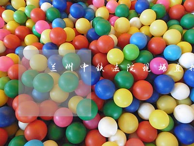 兰州中铁法院现场直播 兰州中铁法院现场直播