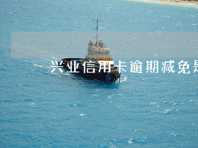 兴业信用卡逾期减免是真的么 兴业信用卡逾期减免是真的么