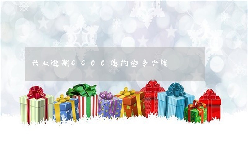 兴业逾期6600违约金多少钱 兴业逾期6600违约金多少钱