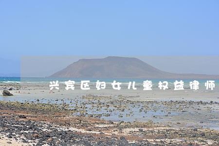 兴宾区妇女儿童权益律师在线咨询 兴宾区妇女儿童权益律师在线咨询