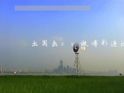 出国去xx做博彩违法吗 出国去xx做博彩违法吗