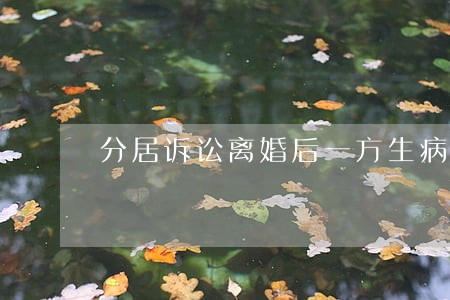 分居诉讼离婚后一方生病怎处理 分居诉讼离婚后一方生病怎处理