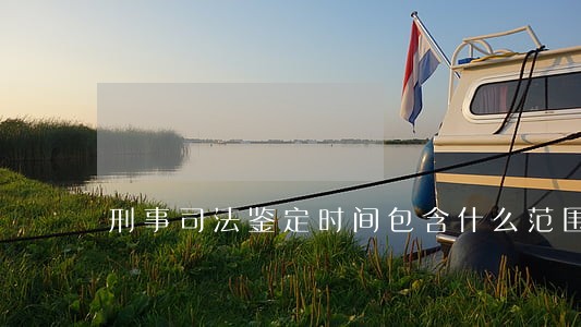 刑事司法鉴定时间包含什么范围 刑事司法鉴定时间包含什么范围