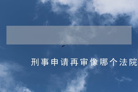 刑事申请再审像哪个法院提出 刑事申请再审像哪个法院提出