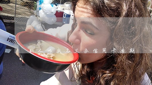 别人以我名义办信用卡逾期 别人以我名义办信用卡逾期