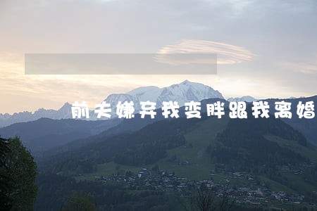 前夫嫌弃我变胖跟我离婚 前夫嫌弃我变胖跟我离婚