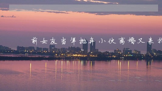 前女友当年抛弃小伙离婚又来找他 前女友当年抛弃小伙离婚又来找他