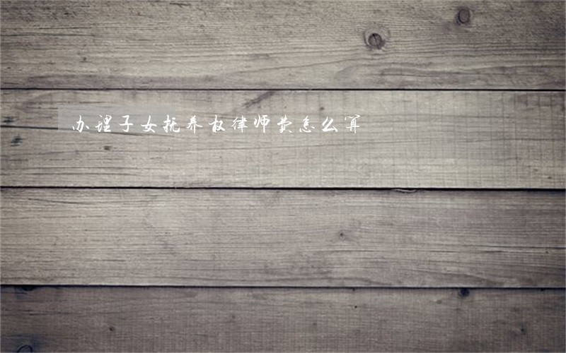 办理子女抚养权律师费怎么算 办理子女抚养权律师费怎么算