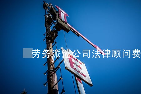劳务派遣公司法律顾问费 劳务派遣公司法律顾问费