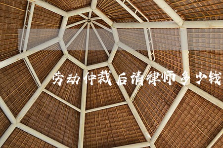 劳动仲裁后请律师多少钱 劳动仲裁后请律师多少钱