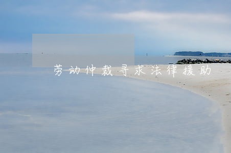 劳动仲裁寻求法律援助 劳动仲裁寻求法律援助
