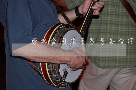 劳动合同法不签劳务合同 劳动合同法不签劳务合同