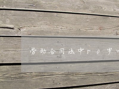 劳动合同法中50岁以上 劳动合同法中50岁以上