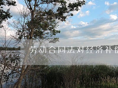 劳动合同法对经济补偿 劳动合同法对经济补偿