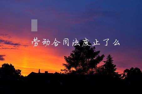劳动合同法废止了么 劳动合同法废止了么