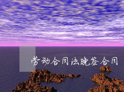劳动合同法晚签合同 劳动合同法晚签合同