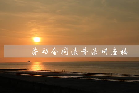 劳动合同法普法讲座稿 劳动合同法普法讲座稿