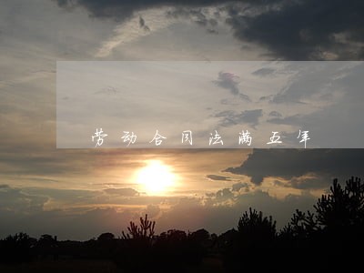 劳动合同法满五年 劳动合同法满五年