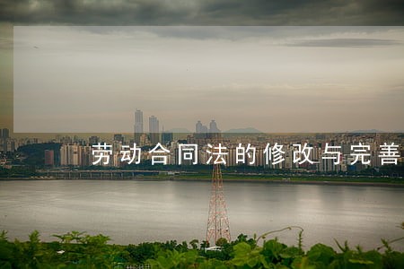劳动合同法的修改与完善 劳动合同法的修改与完善