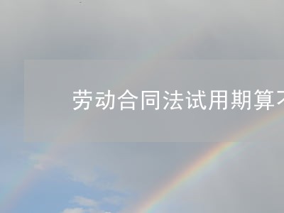 劳动合同法试用期算不算 劳动合同法试用期算不算