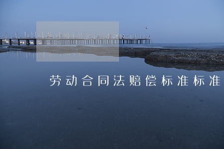 劳动合同法赔偿标准标准 劳动合同法赔偿标准标准