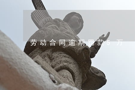 劳动合同逾期罚款5万 劳动合同逾期罚款5万