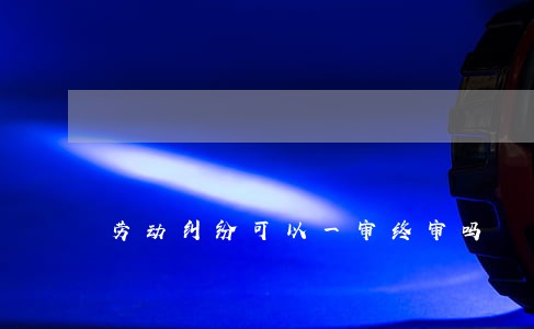劳动纠纷可以一审终审吗 劳动纠纷可以一审终审吗