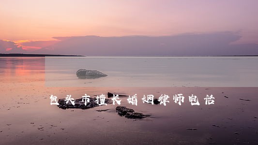 包头市擅长婚姻律师电话 包头市擅长婚姻律师电话