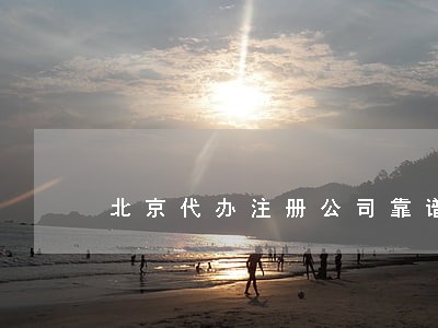 北京代办注册公司靠谱的公司 北京代办注册公司靠谱的公司