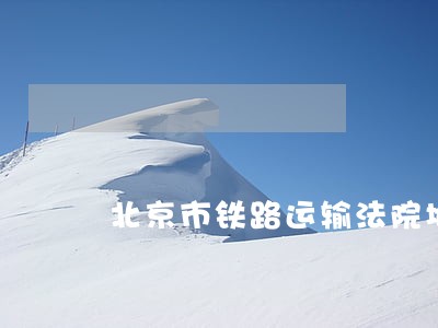 北京市铁路运输法院地址 北京市铁路运输法院地址