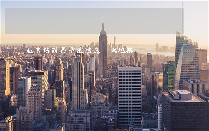 北京站到昌平法院怎麼做地铁 北京站到昌平法院怎麼做地铁
