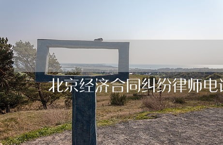 北京经济合同纠纷律师电话 北京经济合同纠纷律师电话