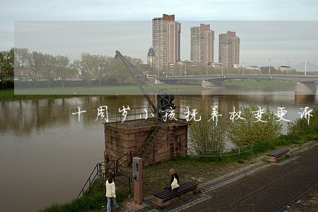 十周岁小孩抚养权变更诉讼 十周岁小孩抚养权变更诉讼